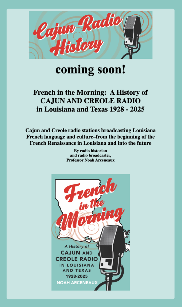 coming soon! French in the Morning: A History of CAJUN AND CREOLE RADIO in Louisiana and Texas 1928 - 2025 Cajun and Creole radio stations broadcasting Louisiana French language and culture-from the beginning of the French Renaissance in Louisiana and into the future By radio historian and radio broadcaster, Professor Noah Arceneaux